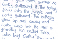 corky page3<br />"He saw a butterfly and when he went to foolow it but it flew even further. So Corky followed it. The butterfly flew into the jungle and Corky followed. The butterfly flew up and away and Corky was lost. He met a friendly lion called Tuka who told Corky "You must be careful and stay away from Maya the snake. She"
<br />felt tip on paper